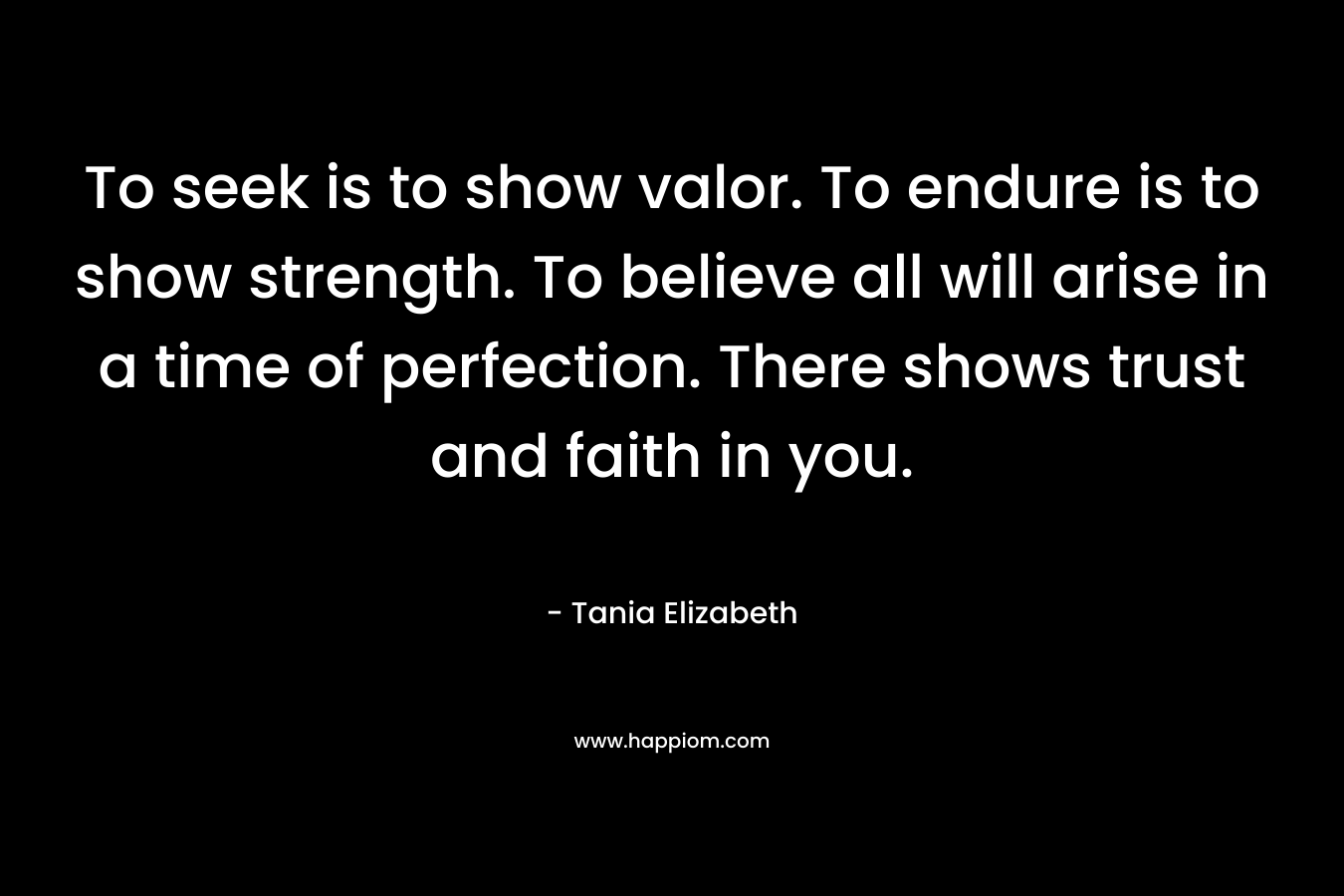 To seek is to show valor. To endure is to show strength. To believe all will arise in a time of perfection. There shows trust and faith in you. – Tania Elizabeth