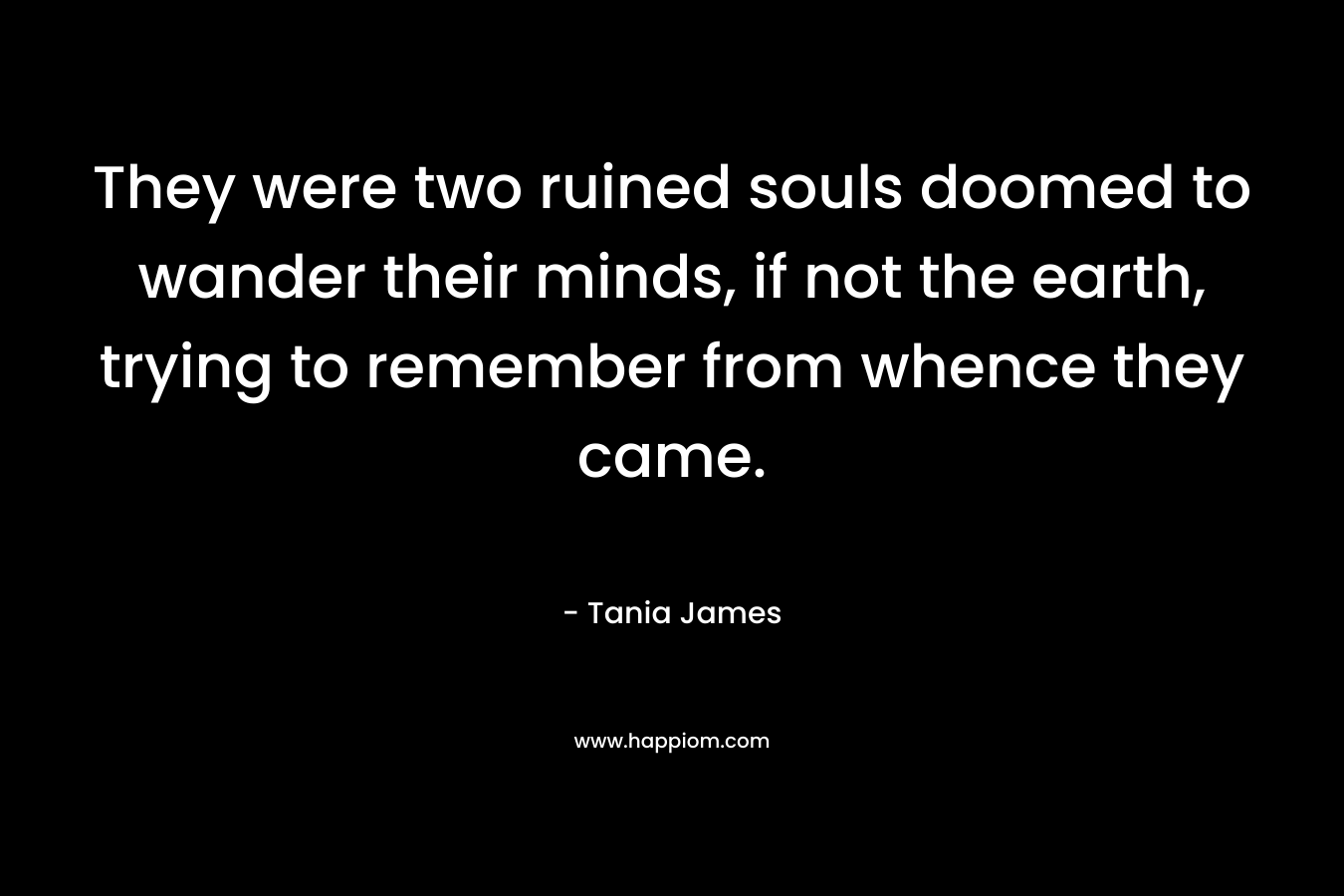 They were two ruined souls doomed to wander their minds, if not the earth, trying to remember from whence they came.