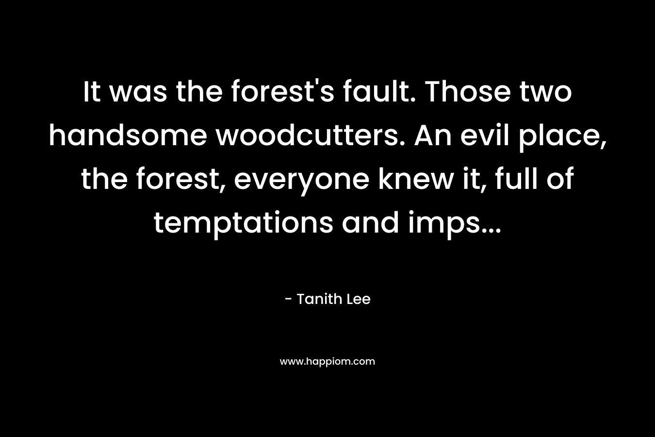 It was the forest’s fault. Those two handsome woodcutters. An evil place, the forest, everyone knew it, full of temptations and imps… – Tanith Lee