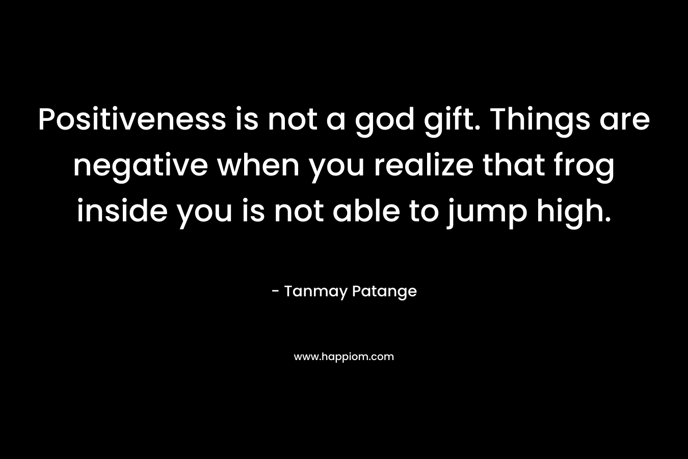 Positiveness is not a god gift. Things are negative when you realize that frog inside you is not able to jump high.