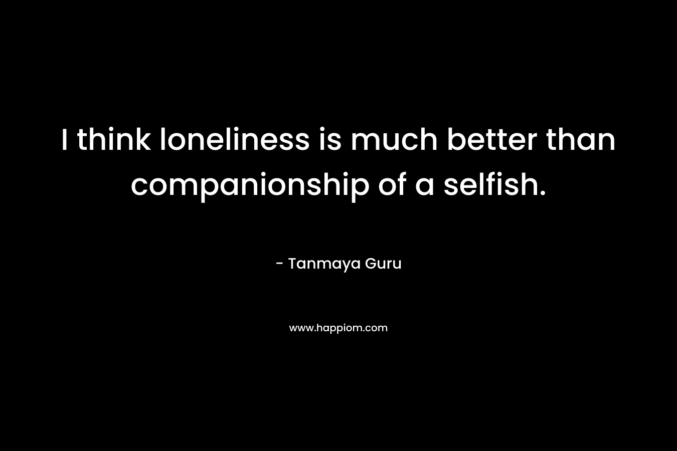 I think loneliness is much better than companionship of a selfish. – Tanmaya Guru
