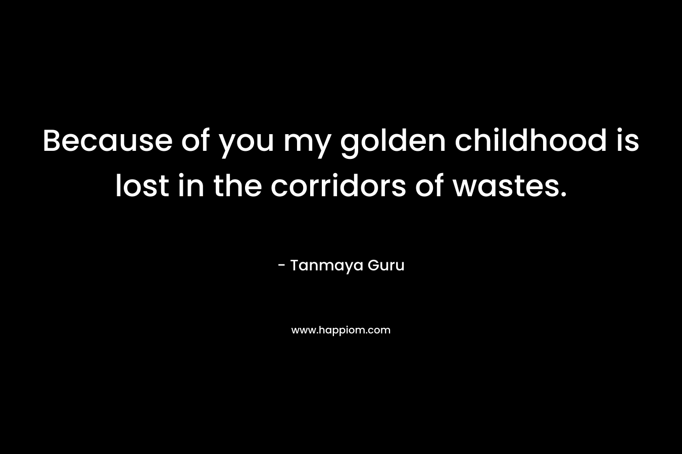 Because of you my golden childhood is lost in the corridors of wastes. – Tanmaya Guru