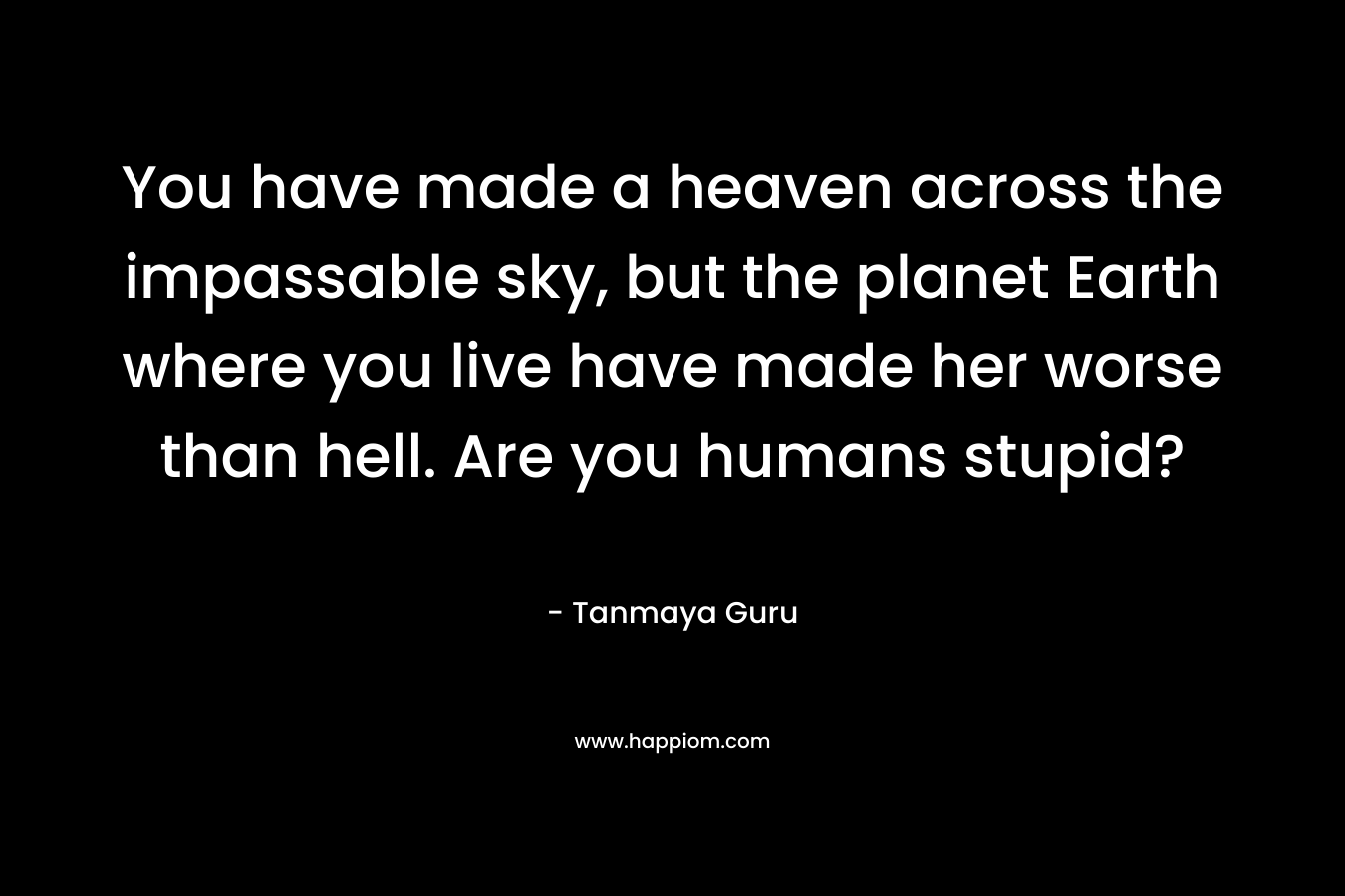 You have made a heaven across the impassable sky, but the planet Earth where you live have made her worse than hell. Are you humans stupid?