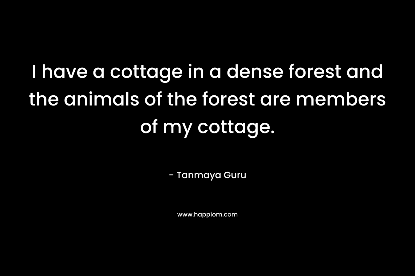 I have a cottage in a dense forest and the animals of the forest are members of my cottage. – Tanmaya Guru