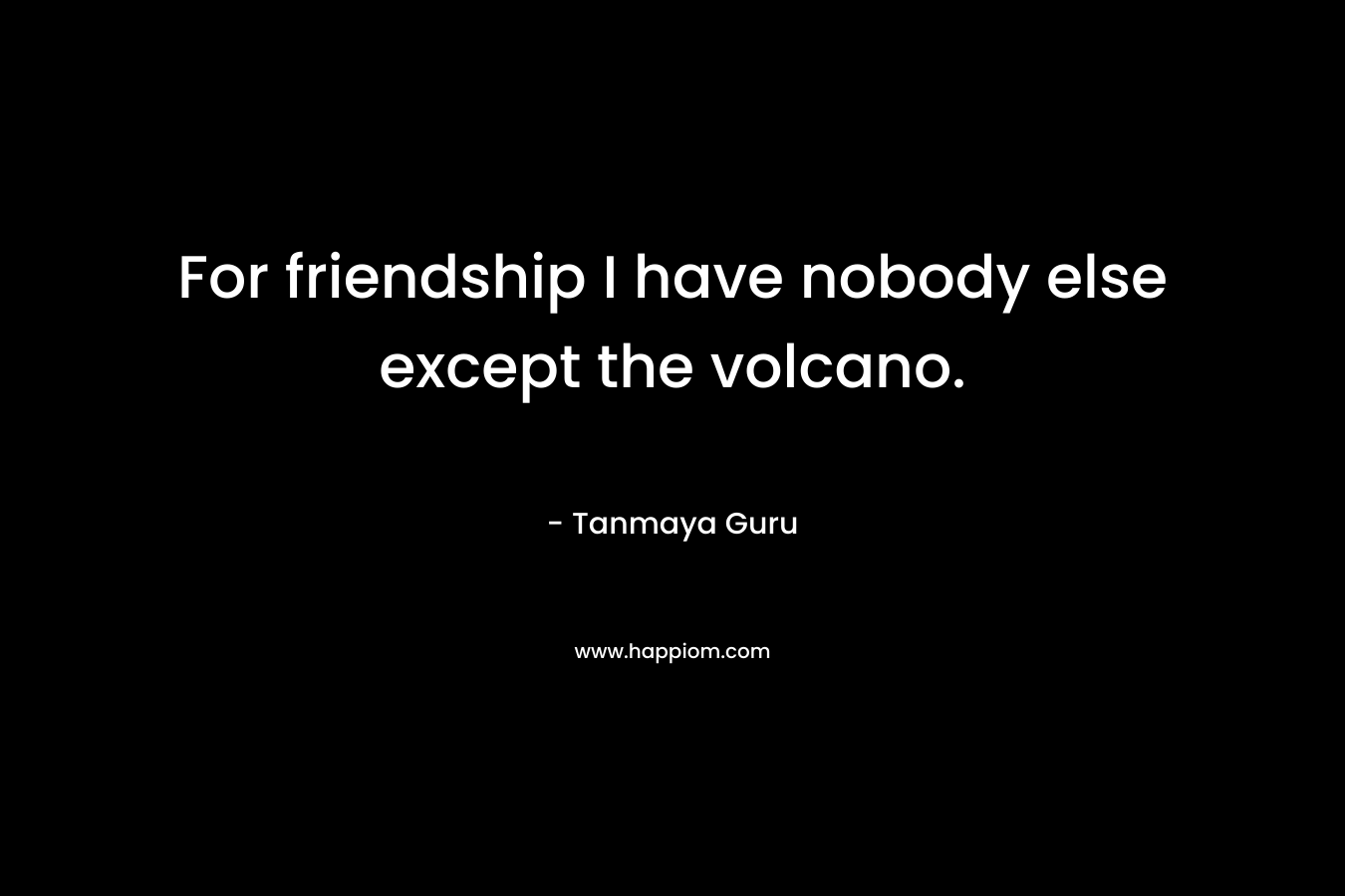 For friendship I have nobody else except the volcano. – Tanmaya Guru