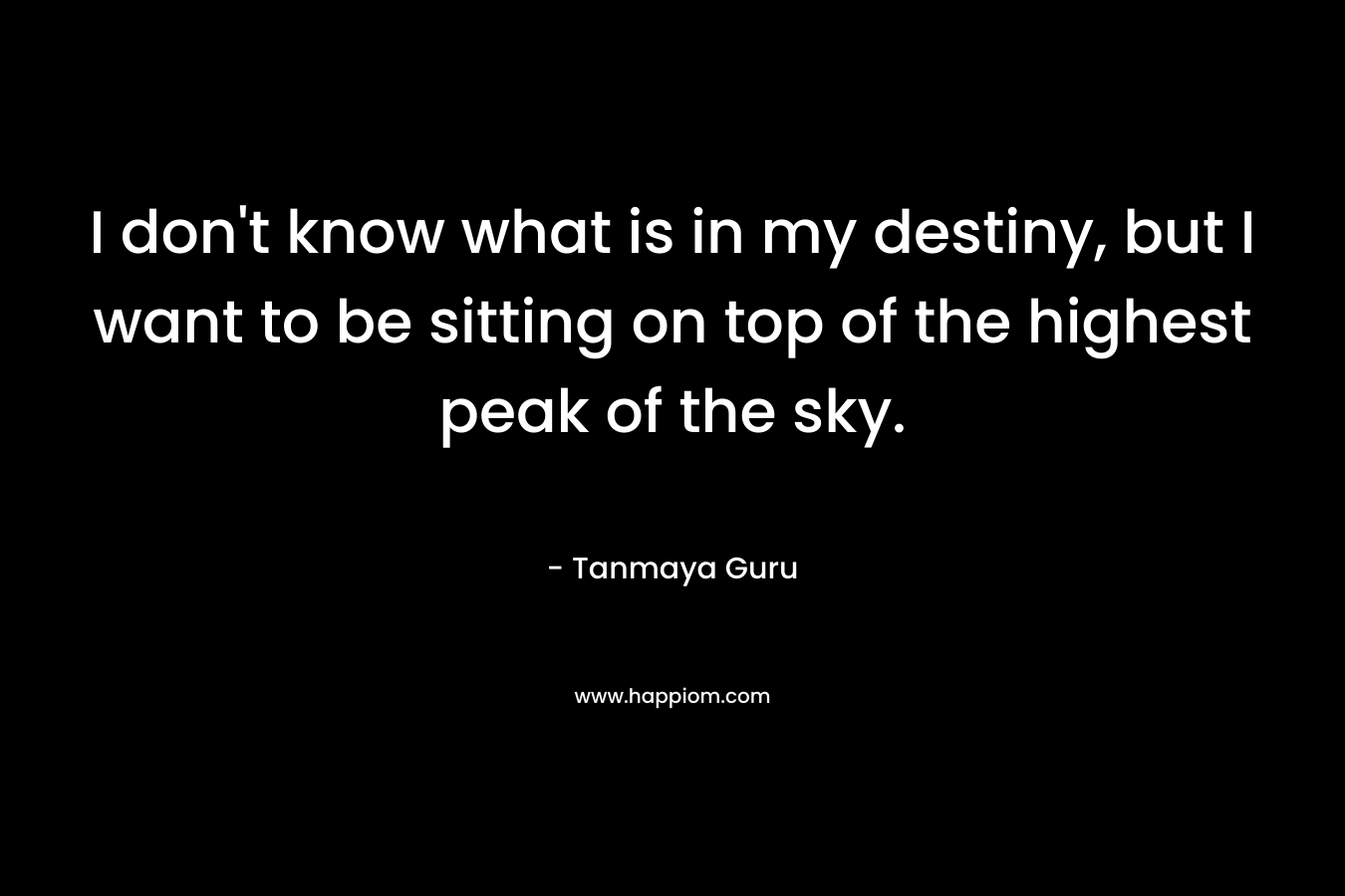 I don’t know what is in my destiny, but I want to be sitting on top of the highest peak of the sky. – Tanmaya Guru