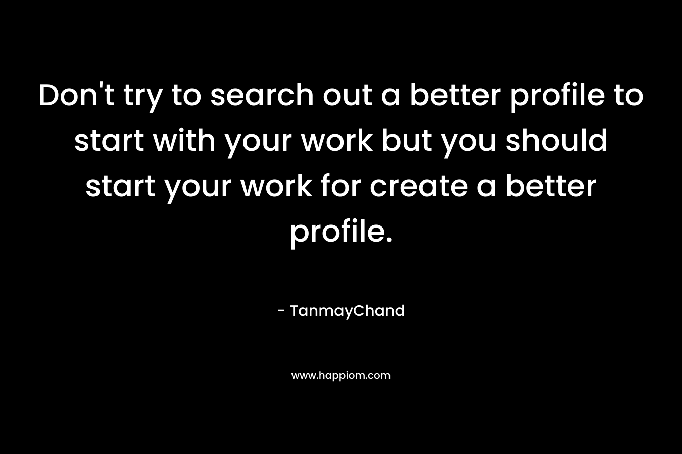 Don't try to search out a better profile to start with your work but you should start your work for create a better profile.