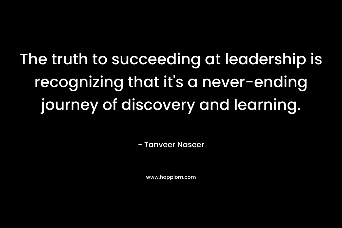 The truth to succeeding at leadership is recognizing that it’s a never-ending journey of discovery and learning. – Tanveer Naseer