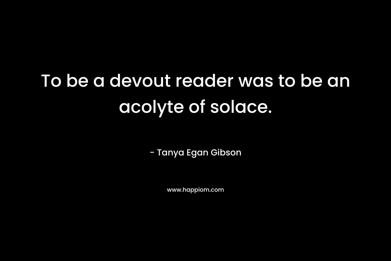 To be a devout reader was to be an acolyte of solace. – Tanya Egan Gibson