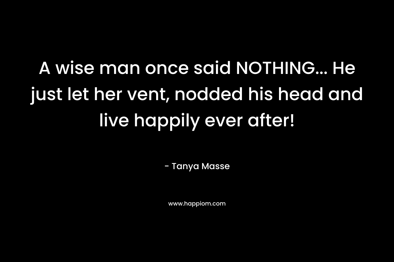 A wise man once said NOTHING... He just let her vent, nodded his head and live happily ever after!