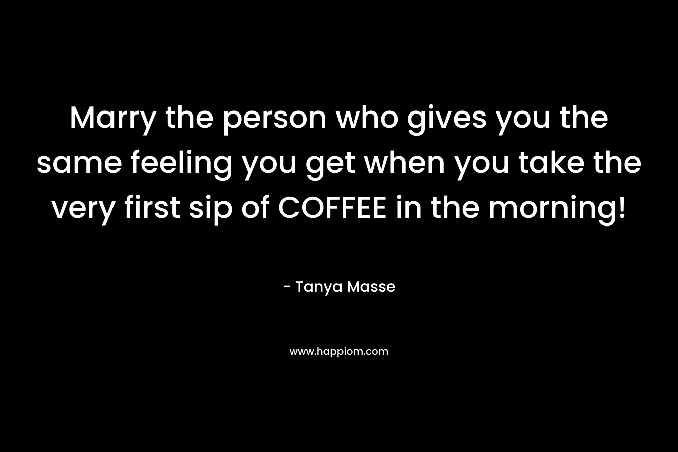 Marry the person who gives you the same feeling you get when you take the very first sip of COFFEE in the morning!