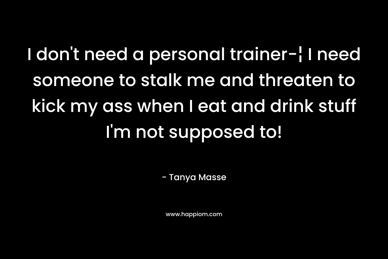 I don’t need a personal trainer-¦ I need someone to stalk me and threaten to kick my ass when I eat and drink stuff I’m not supposed to! – Tanya Masse