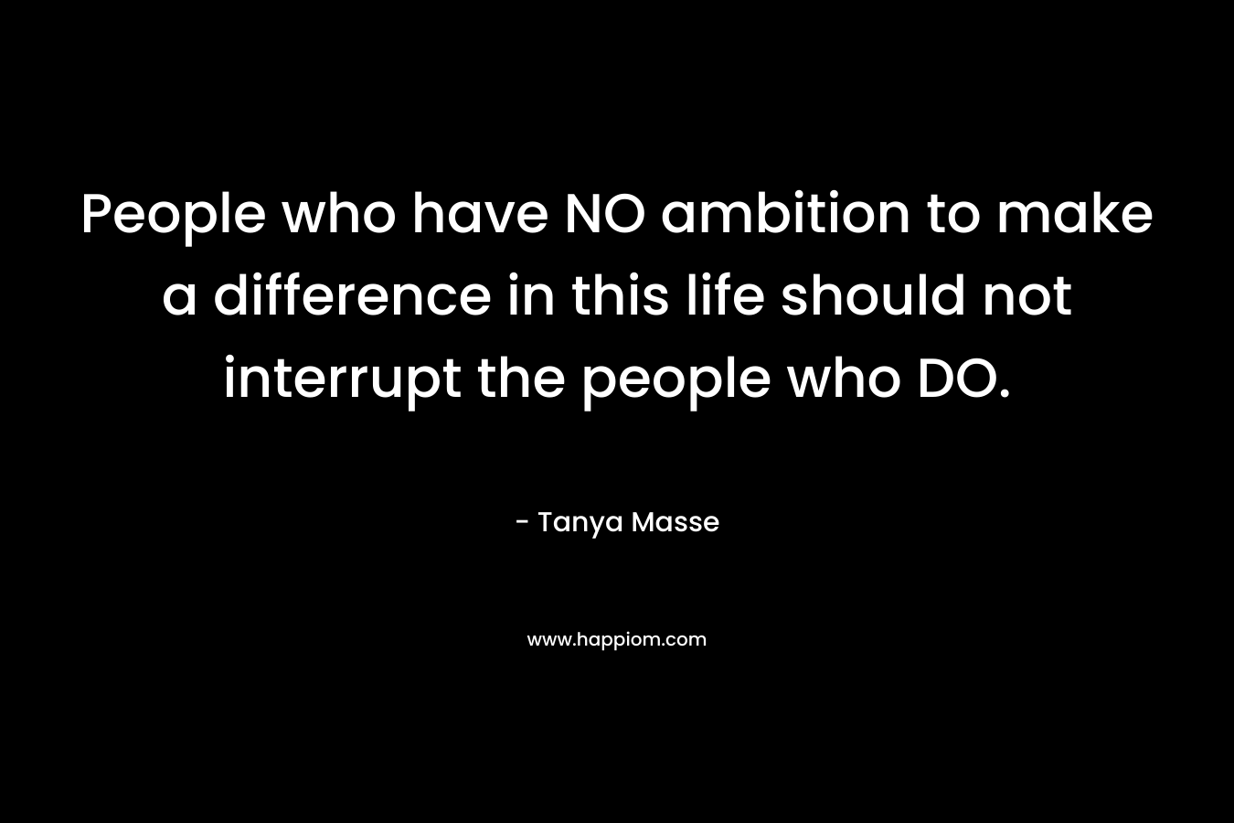 People who have NO ambition to make a difference in this life should not interrupt the people who DO.