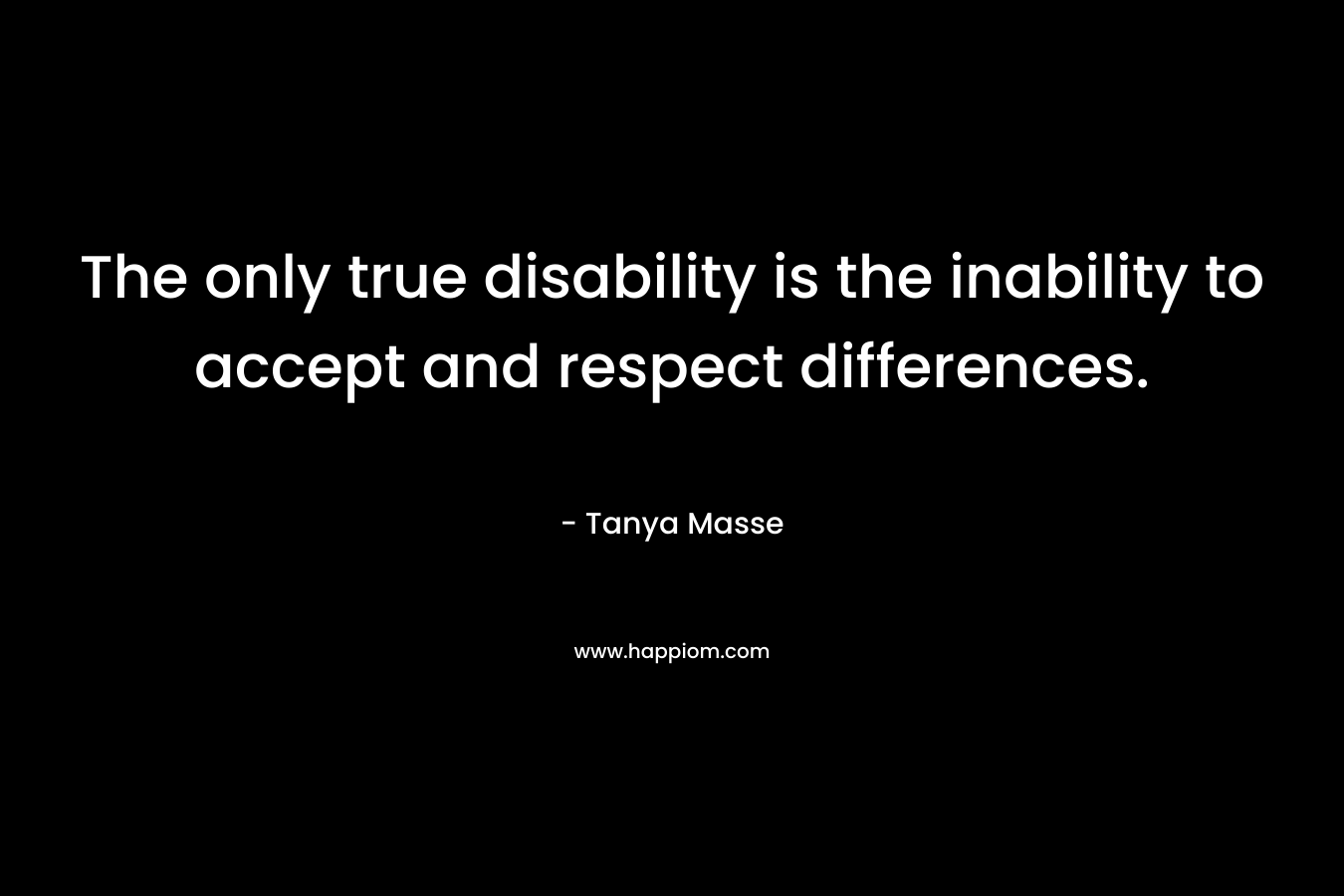 The only true disability is the inability to accept and respect differences. – Tanya Masse