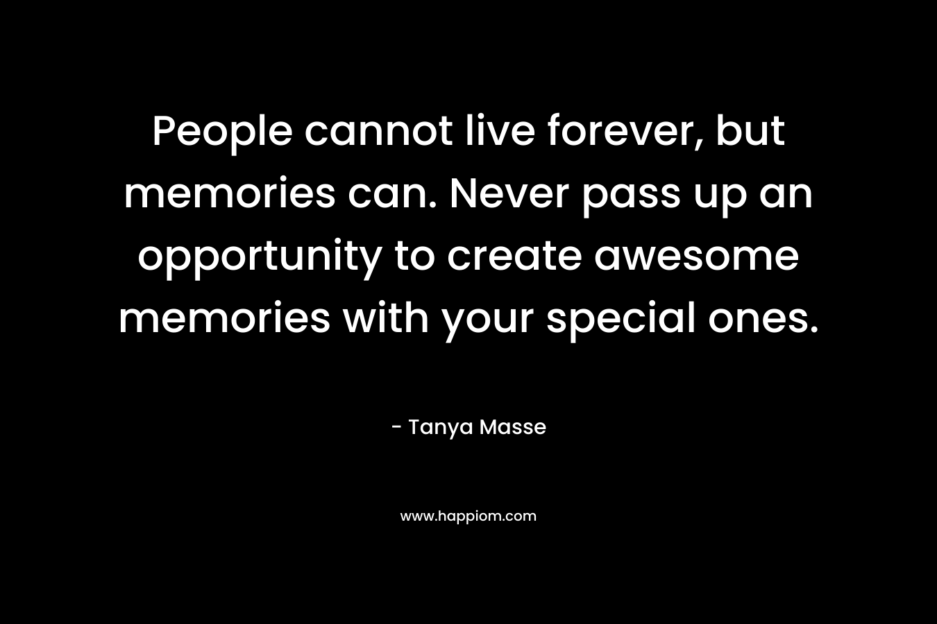 People cannot live forever, but memories can. Never pass up an opportunity to create awesome memories with your special ones. – Tanya Masse
