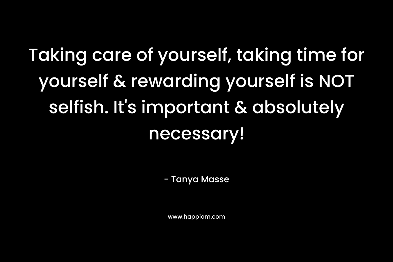 Taking care of yourself, taking time for yourself & rewarding yourself is NOT selfish. It’s important & absolutely necessary! – Tanya Masse
