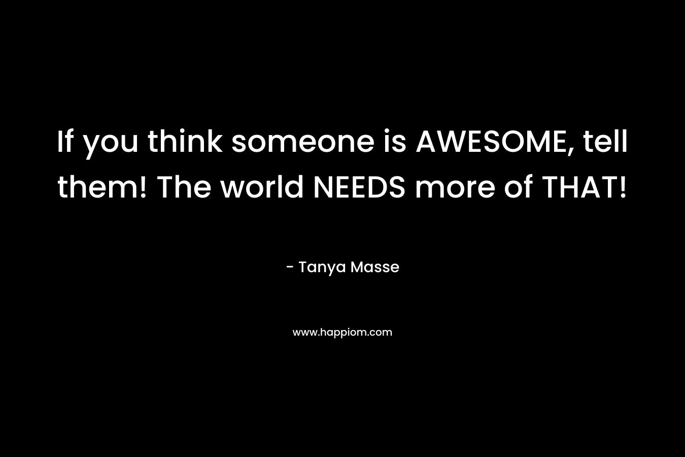 If you think someone is AWESOME, tell them! The world NEEDS more of THAT! – Tanya Masse