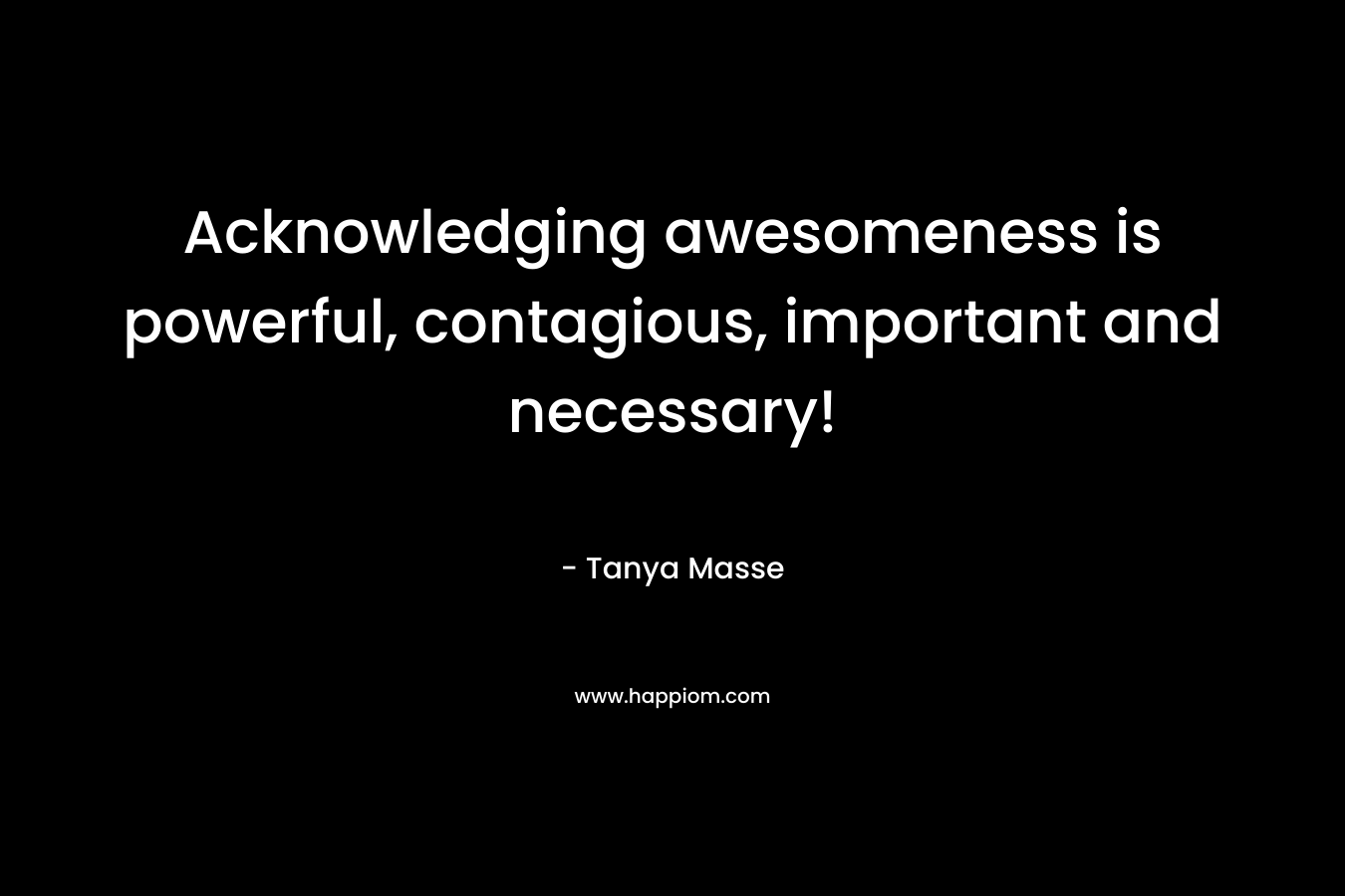 Acknowledging awesomeness is powerful, contagious, important and necessary! – Tanya Masse