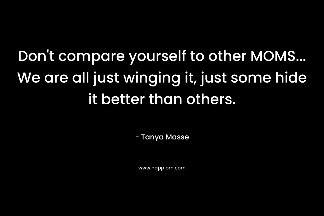 Don’t compare yourself to other MOMS… We are all just winging it, just some hide it better than others. – Tanya Masse