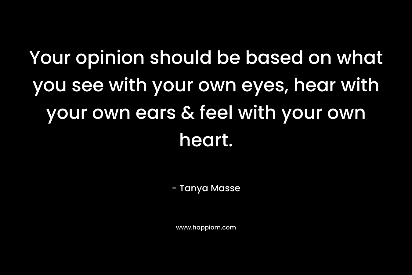 Your opinion should be based on what you see with your own eyes, hear with your own ears & feel with your own heart.