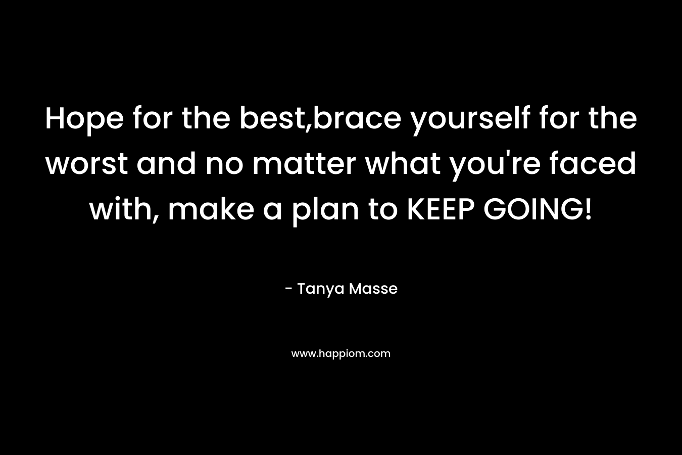 Hope for the best,brace yourself for the worst and no matter what you're faced with, make a plan to KEEP GOING!