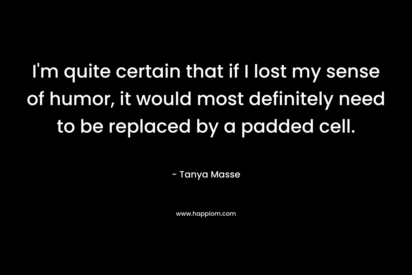 I’m quite certain that if I lost my sense of humor, it would most definitely need to be replaced by a padded cell. – Tanya Masse