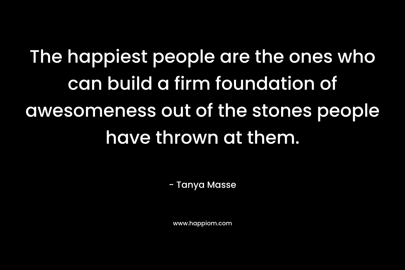 The happiest people are the ones who can build a firm foundation of awesomeness out of the stones people have thrown at them.