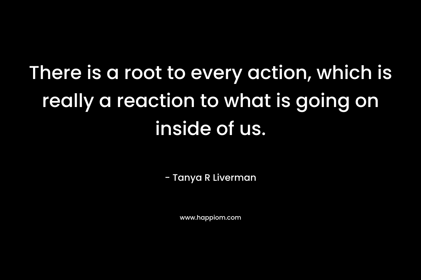 There is a root to every action, which is really a reaction to what is going on inside of us.