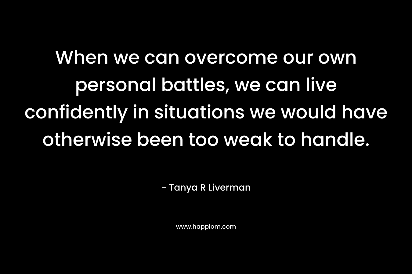 When we can overcome our own personal battles, we can live confidently in situations we would have otherwise been too weak to handle.