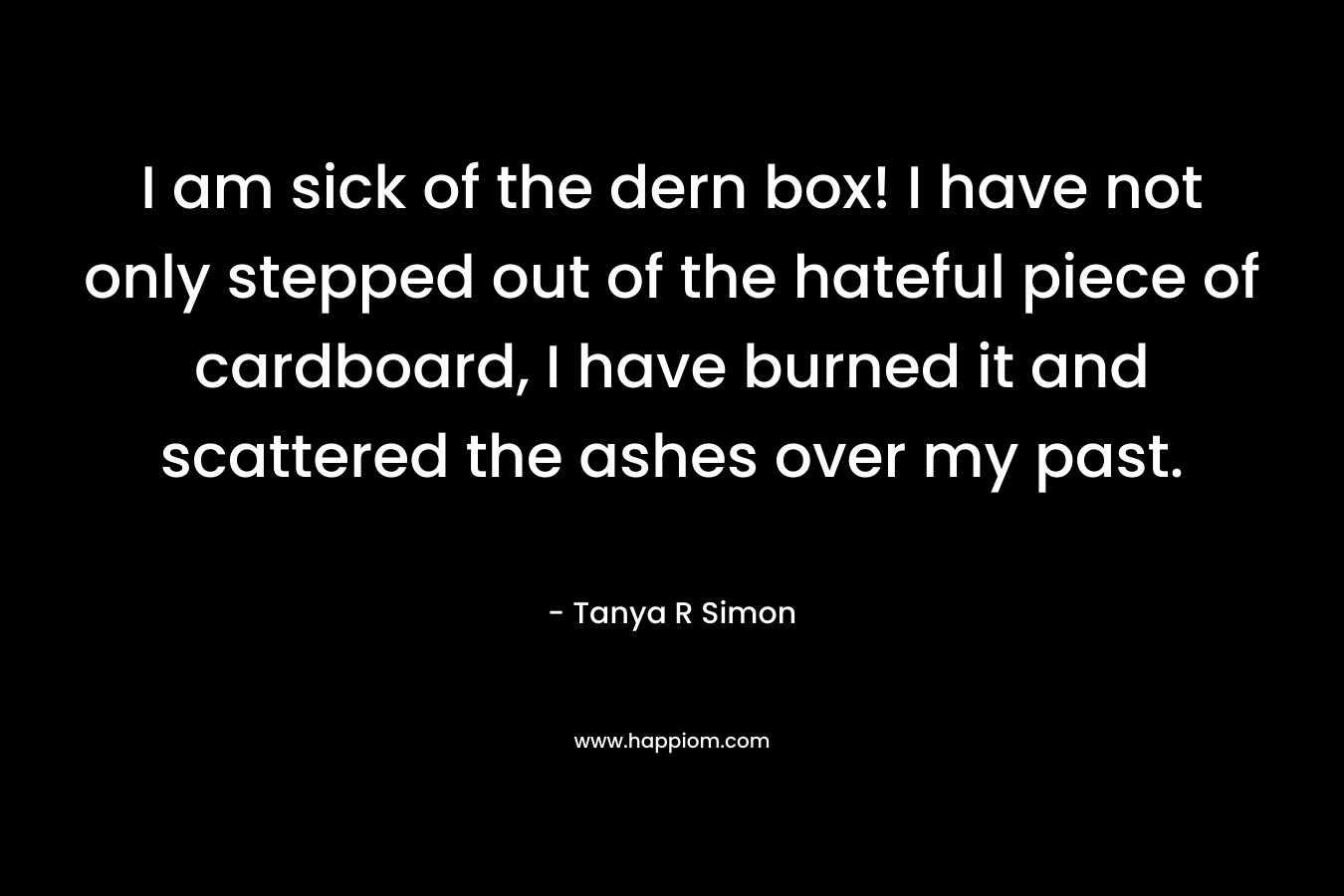 I am sick of the dern box! I have not only stepped out of the hateful piece of cardboard, I have burned it and scattered the ashes over my past. – Tanya R Simon
