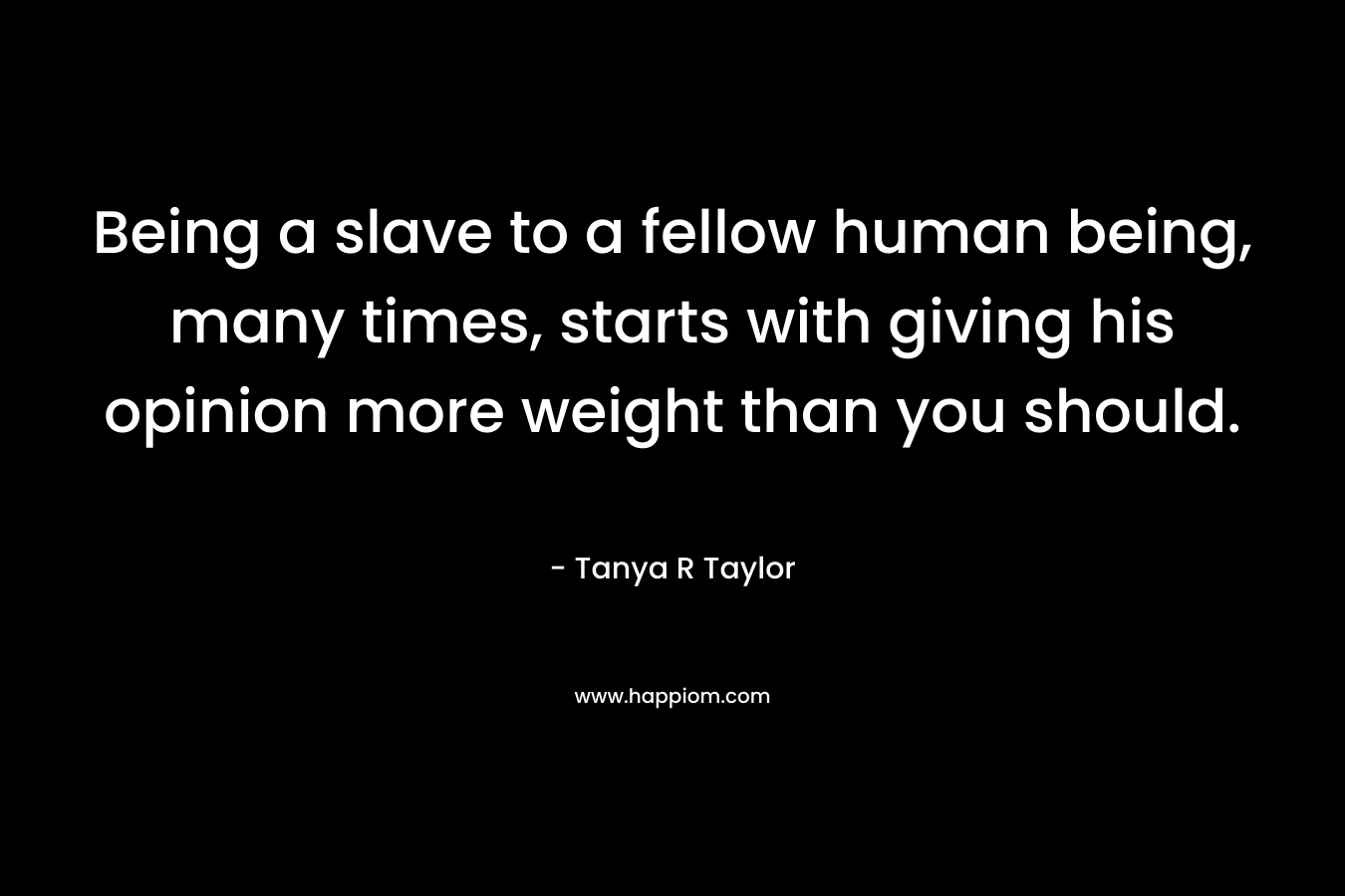 Being a slave to a fellow human being, many times, starts with giving his opinion more weight than you should. – Tanya R Taylor