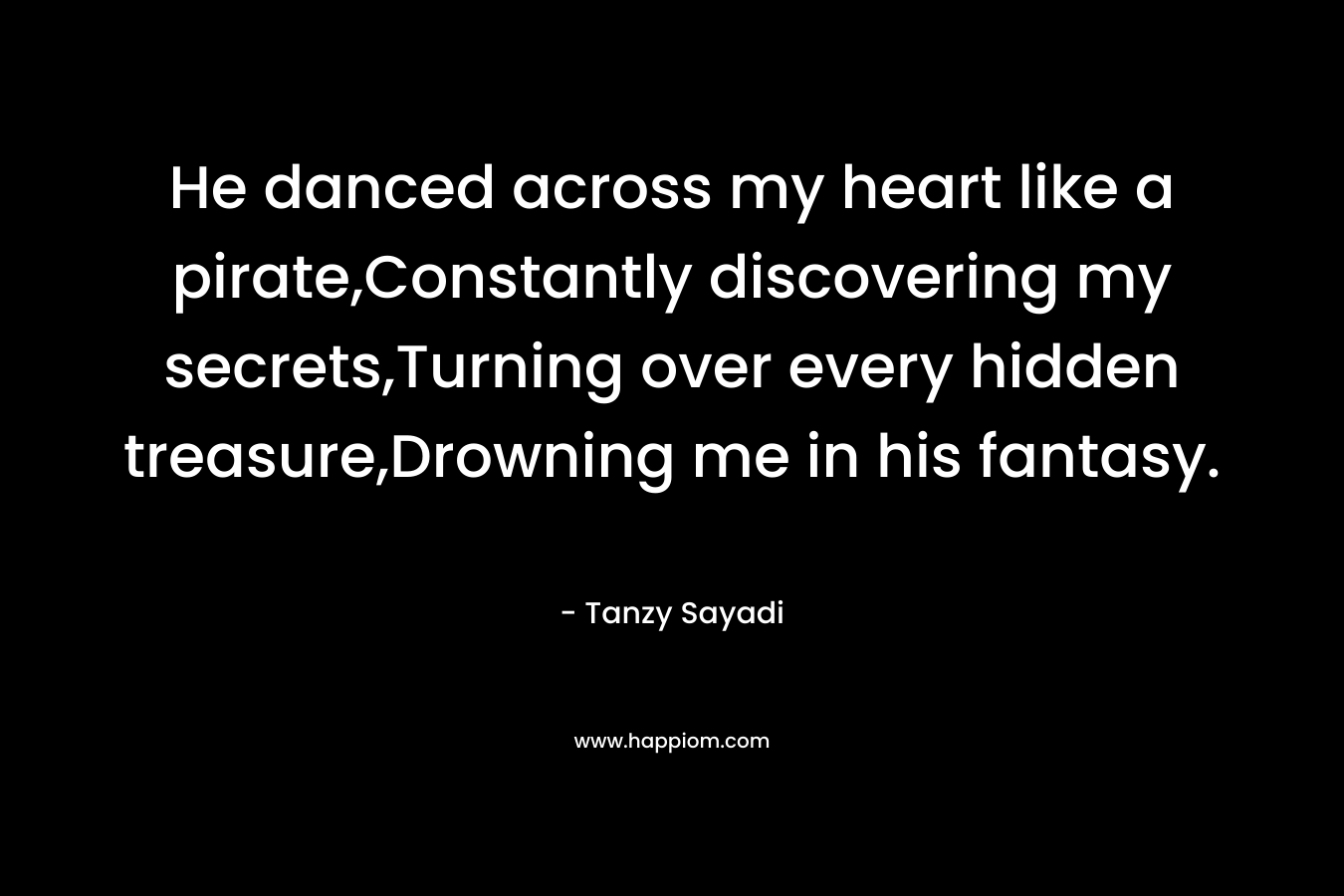 He danced across my heart like a pirate,Constantly discovering my secrets,Turning over every hidden treasure,Drowning me in his fantasy. – Tanzy Sayadi