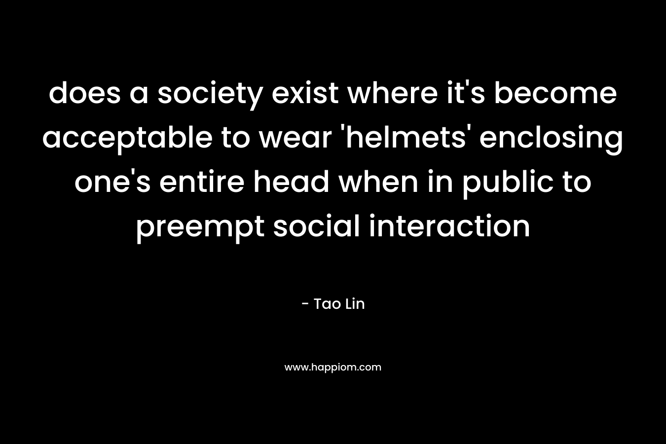 does a society exist where it’s become acceptable to wear ‘helmets’ enclosing one’s entire head when in public to preempt social interaction – Tao Lin