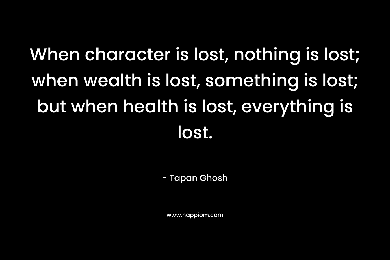 When character is lost, nothing is lost; when wealth is lost, something is lost; but when health is lost, everything is lost. – Tapan Ghosh