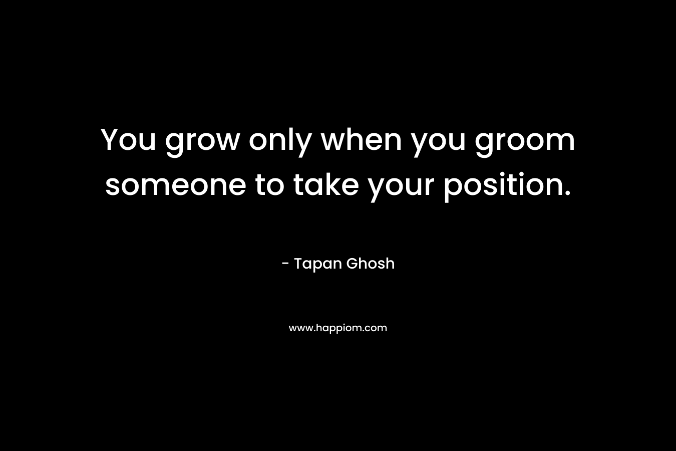 You grow only when you groom someone to take your position. – Tapan Ghosh