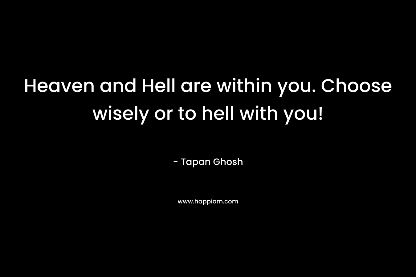 Heaven and Hell are within you. Choose wisely or to hell with you! – Tapan Ghosh