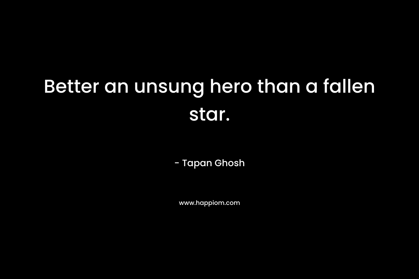 Better an unsung hero than a fallen star. – Tapan Ghosh