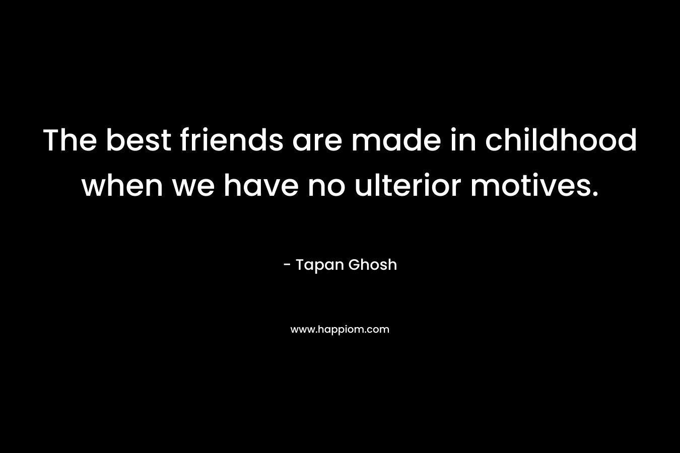 The best friends are made in childhood when we have no ulterior motives.
