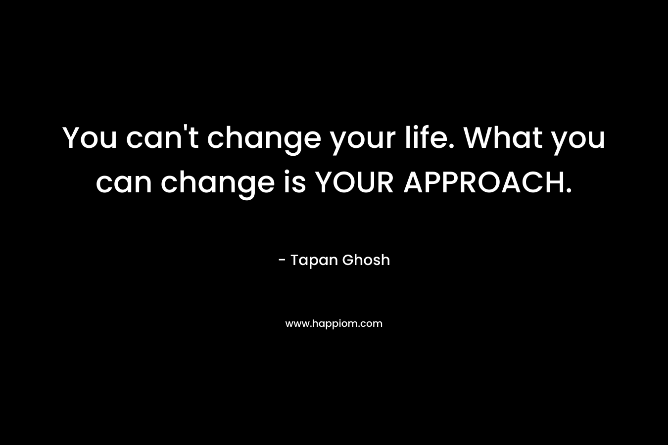 You can't change your life. What you can change is YOUR APPROACH.