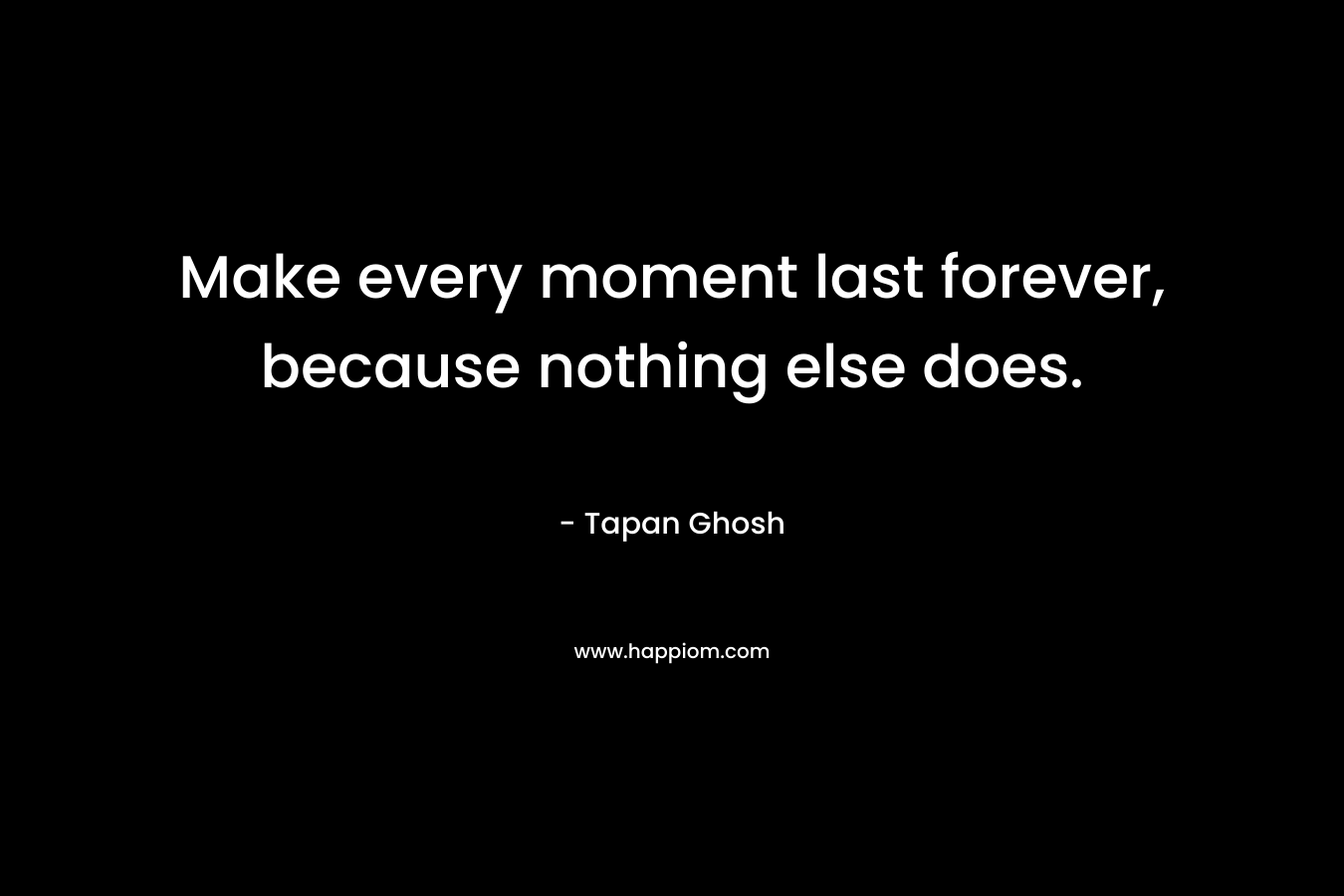Make every moment last forever, because nothing else does. – Tapan Ghosh