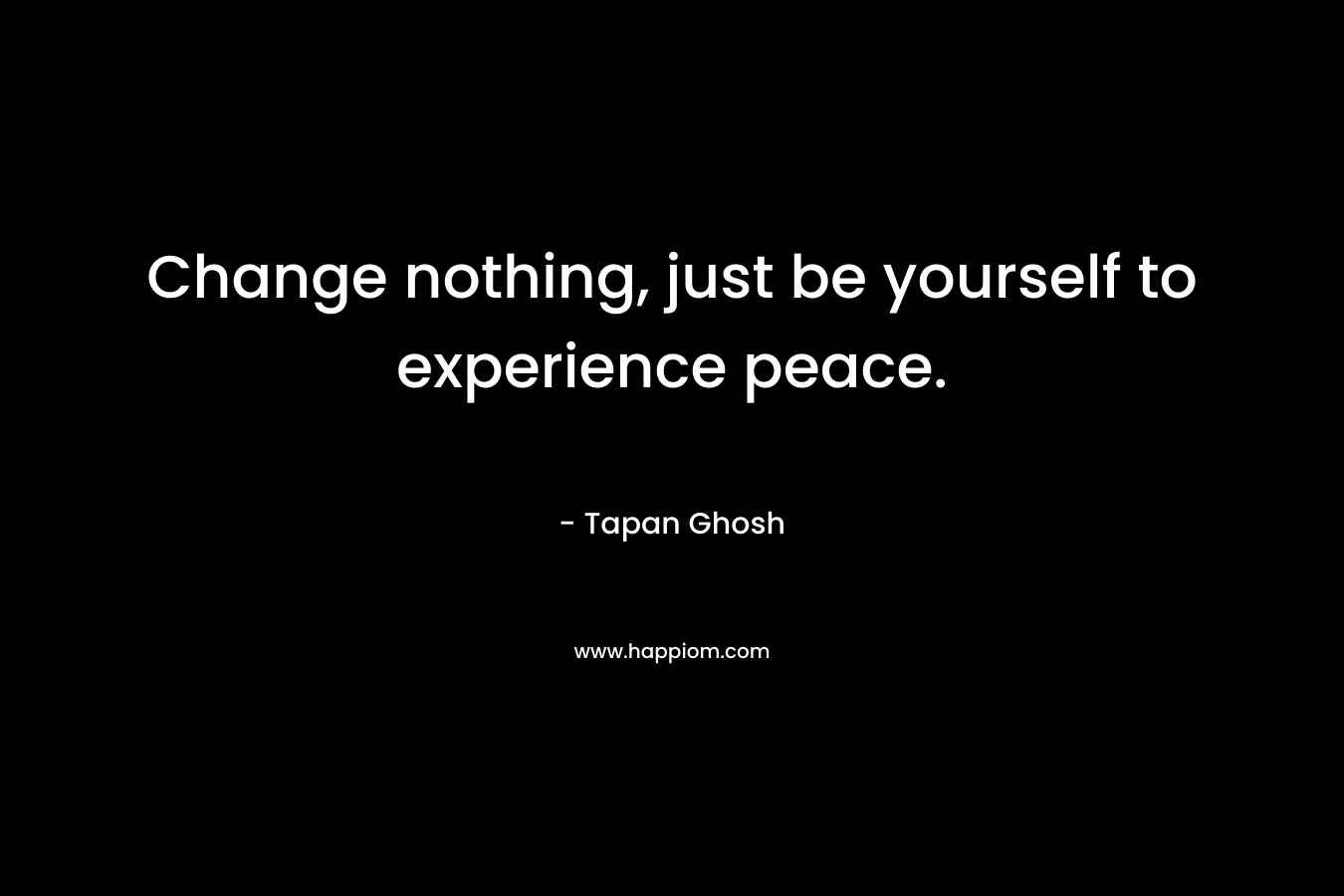 Change nothing, just be yourself to experience peace. – Tapan Ghosh