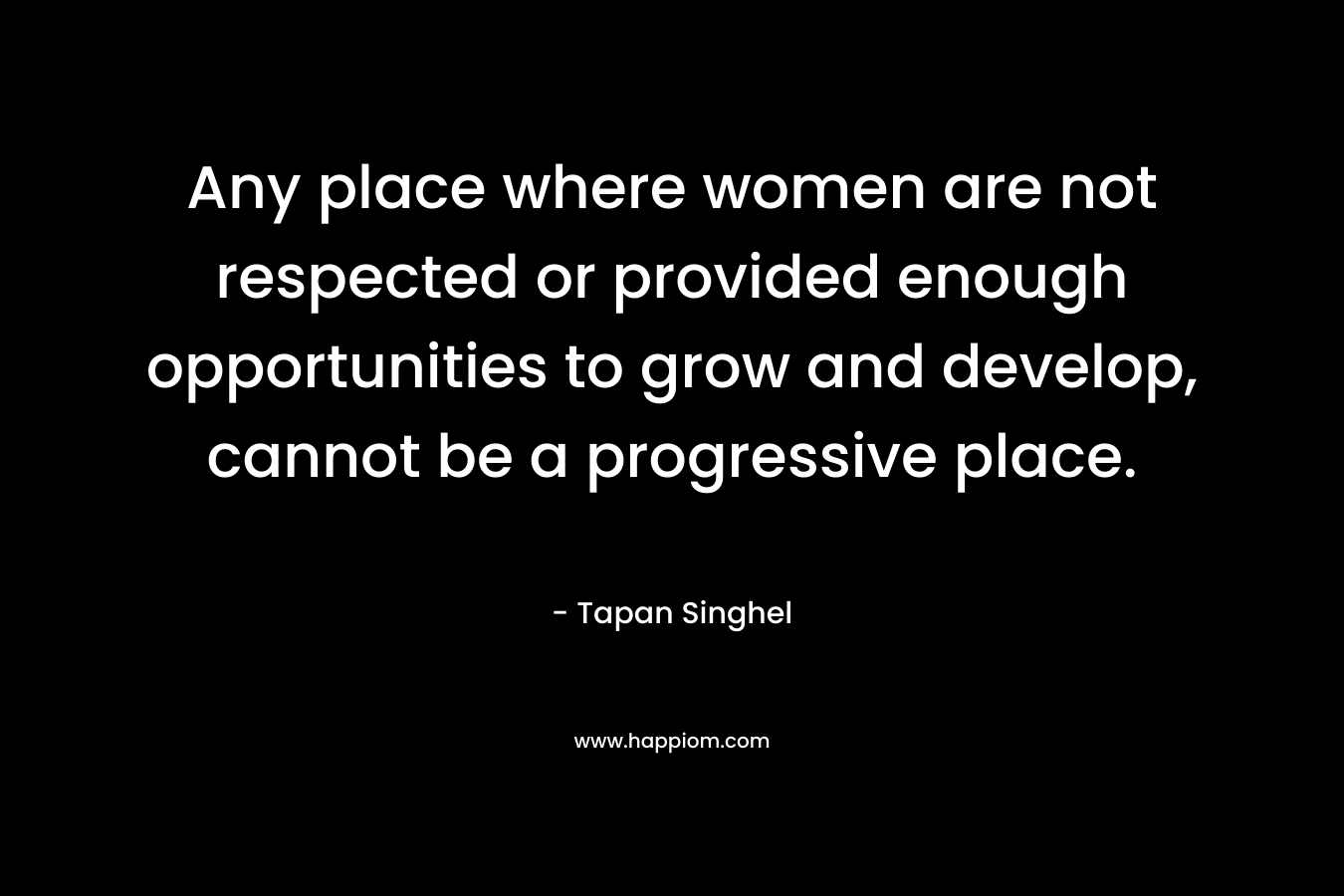 Any place where women are not respected or provided enough opportunities to grow and develop, cannot be a progressive place. – Tapan Singhel