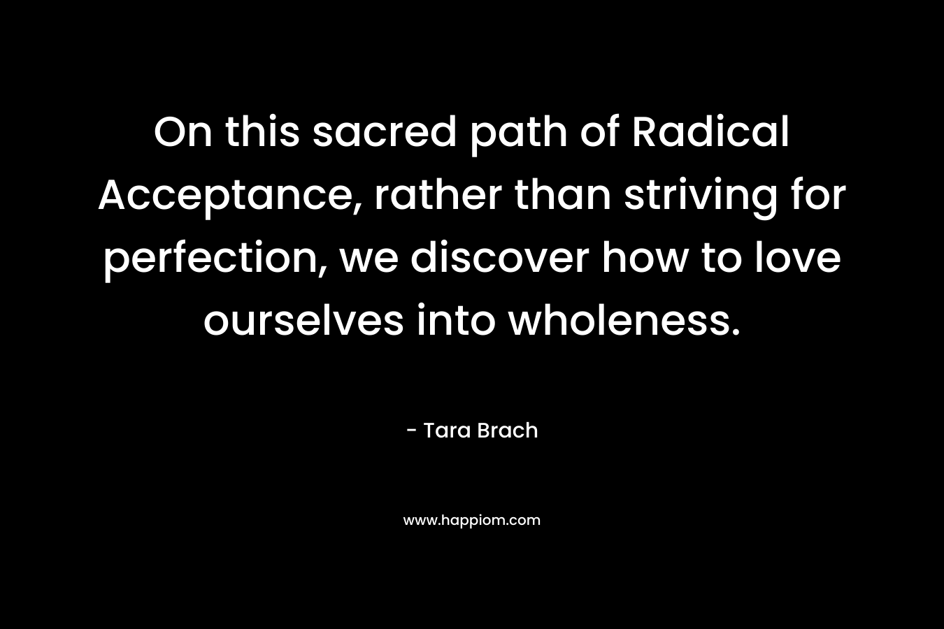 On this sacred path of Radical Acceptance, rather than striving for perfection, we discover how to love ourselves into wholeness. – Tara Brach