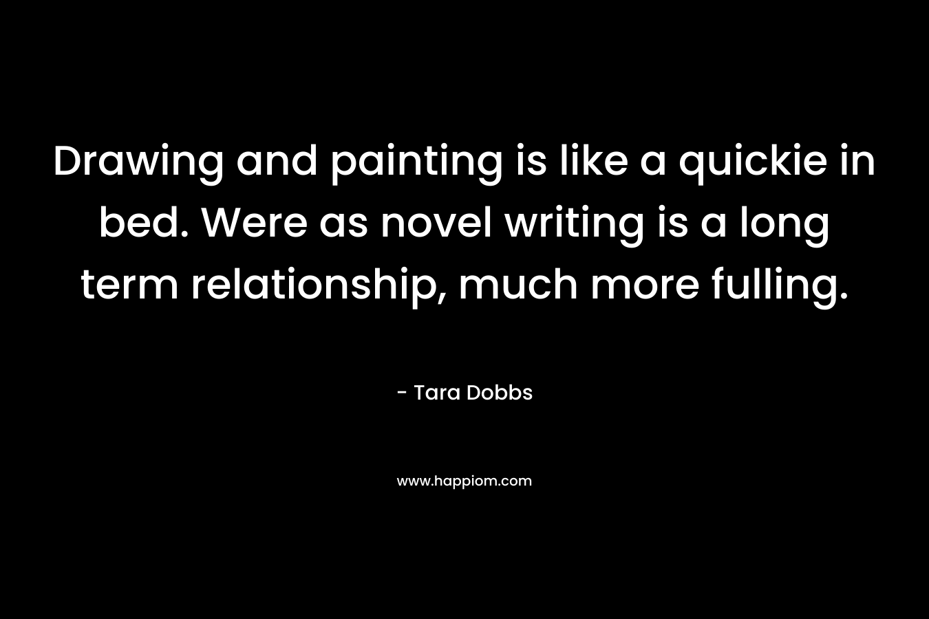 Drawing and painting is like a quickie in bed. Were as novel writing is a long term relationship, much more fulling. – Tara Dobbs
