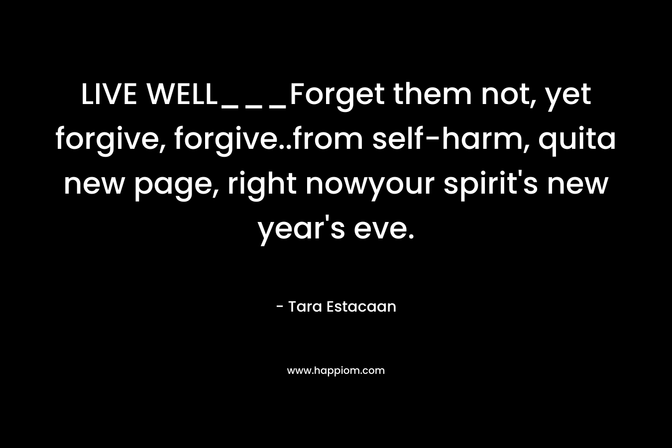 LIVE WELL___Forget them not, yet forgive, forgive..from self-harm, quita new page, right nowyour spirit’s new year’s eve. – Tara Estacaan