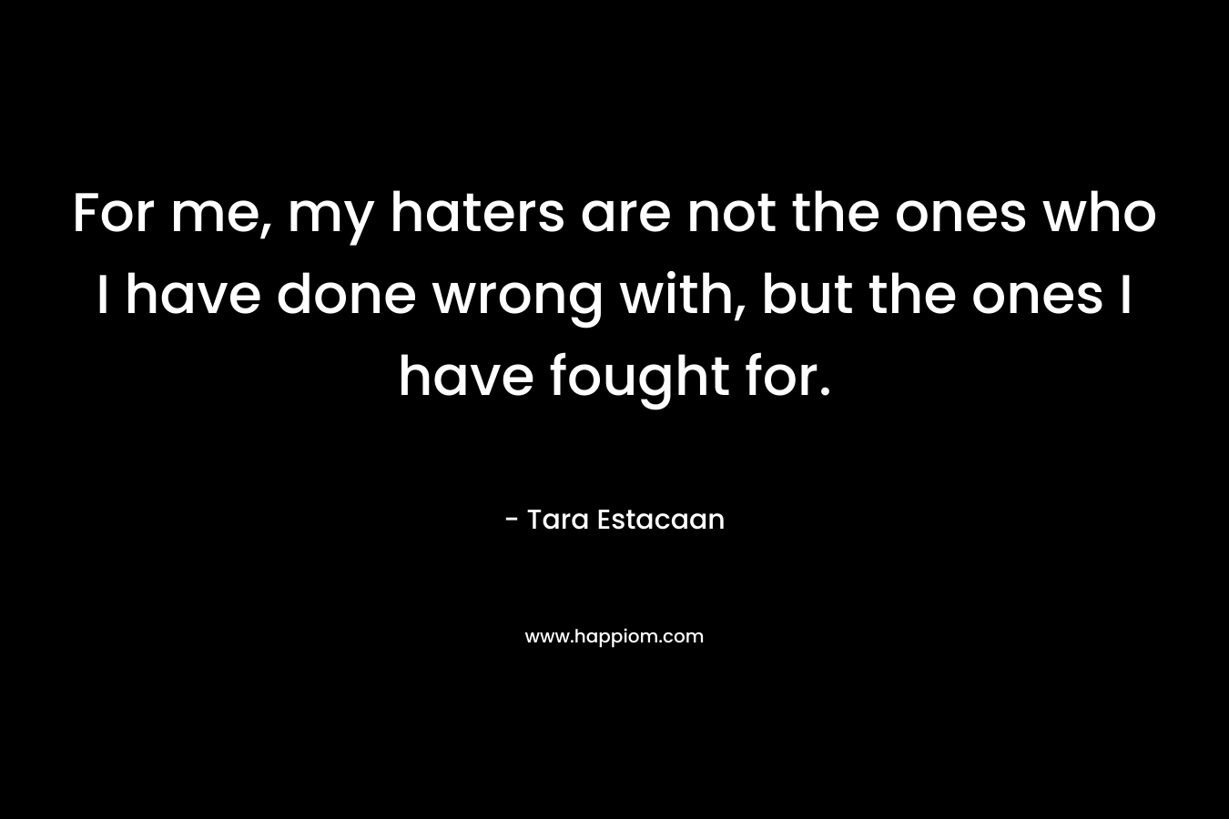For me, my haters are not the ones who I have done wrong with, but the ones I have fought for.