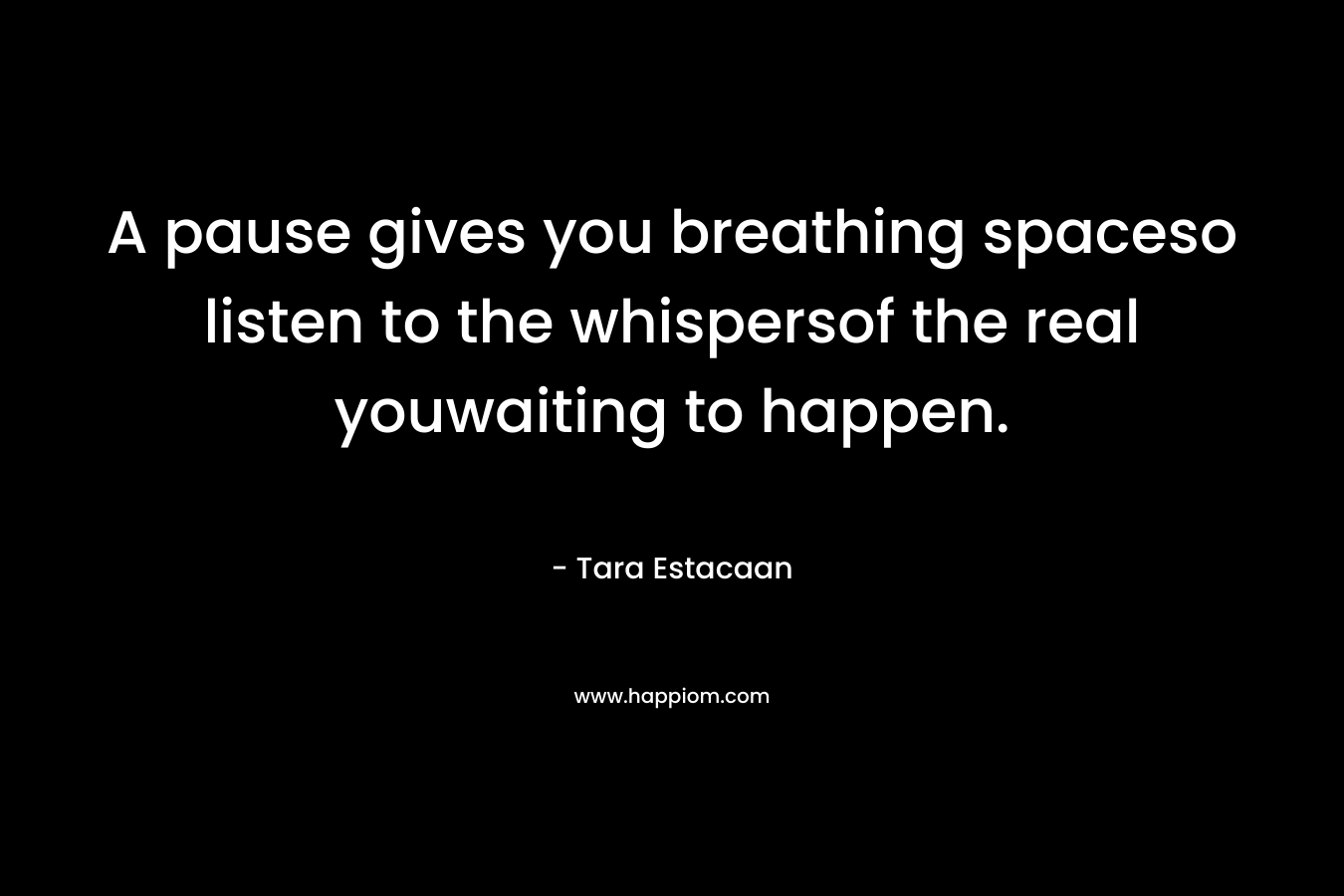 A pause gives you breathing spaceso listen to the whispersof the real youwaiting to happen. – Tara Estacaan