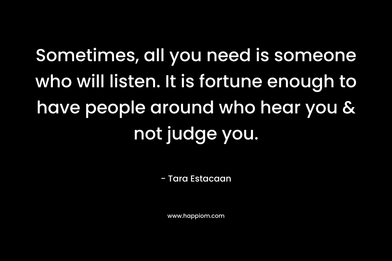 Sometimes, all you need is someone who will listen. It is fortune enough to have people around who hear you & not judge you.