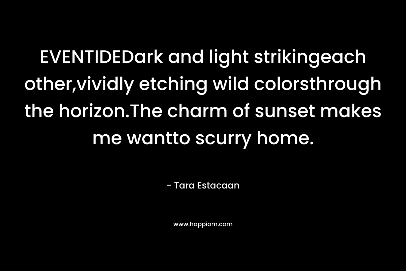EVENTIDEDark and light strikingeach other,vividly etching wild colorsthrough the horizon.The charm of sunset makes me wantto scurry home. – Tara Estacaan