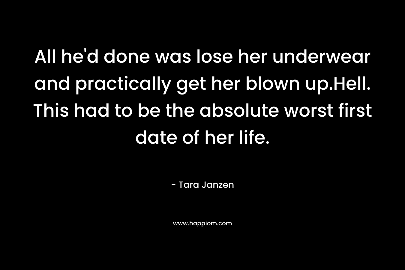 All he’d done was lose her underwear and practically get her blown up.Hell. This had to be the absolute worst first date of her life. – Tara Janzen